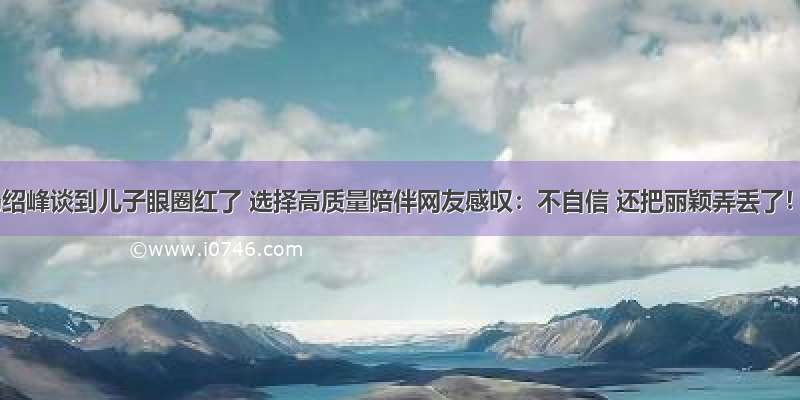 冯绍峰谈到儿子眼圈红了 选择高质量陪伴网友感叹：不自信 还把丽颖弄丢了！