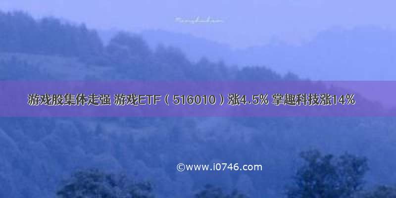 游戏股集体走强 游戏ETF（516010）涨4.5% 掌趣科技涨14%