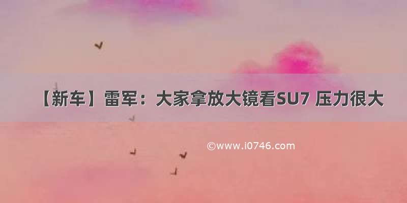 【新车】雷军：大家拿放大镜看SU7 压力很大