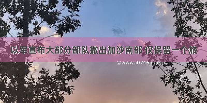 以军宣布大部分部队撤出加沙南部 仅保留一个旅