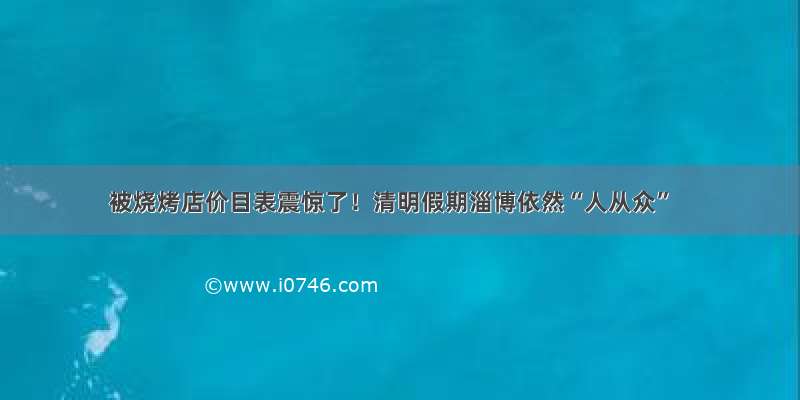 被烧烤店价目表震惊了！清明假期淄博依然“人从众”