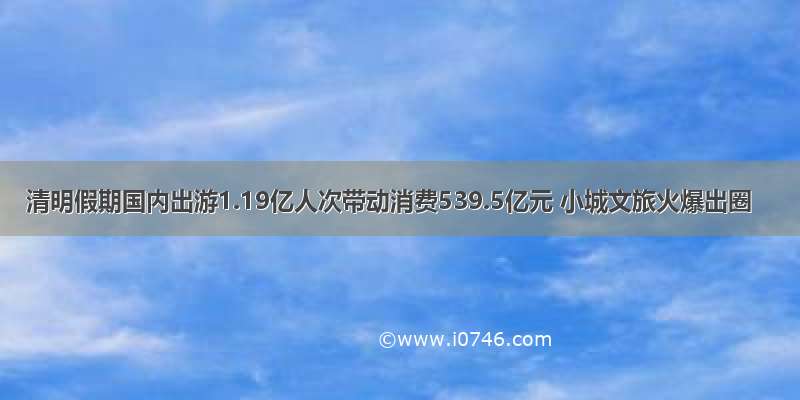 清明假期国内出游1.19亿人次带动消费539.5亿元 小城文旅火爆出圈