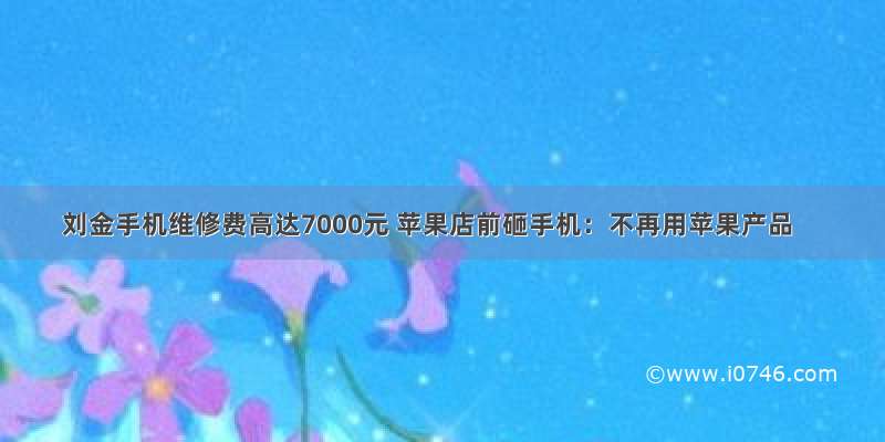 刘金手机维修费高达7000元 苹果店前砸手机：不再用苹果产品