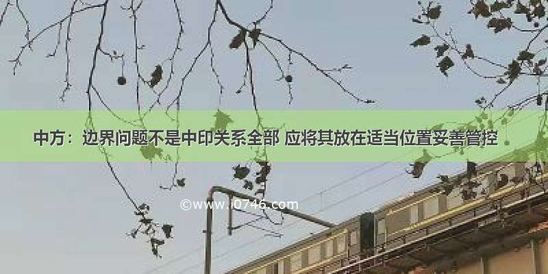 中方：边界问题不是中印关系全部 应将其放在适当位置妥善管控