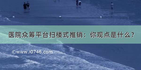 医院众筹平台扫楼式推销：你观点是什么？