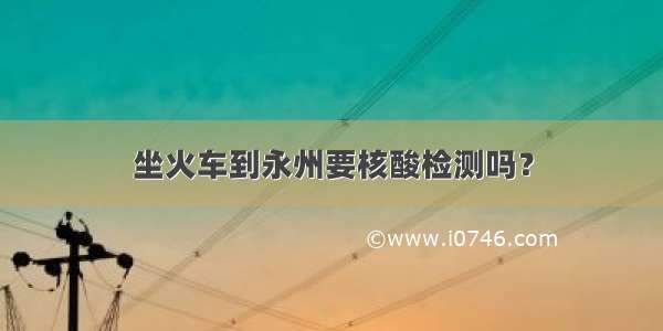 坐火车到永州要核酸检测吗？