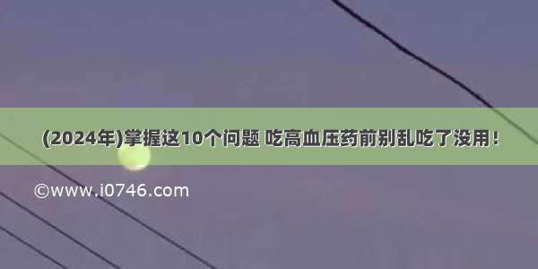 (2024年)掌握这10个问题 吃高血压药前别乱吃了没用！