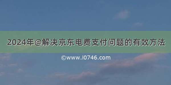 2024年@解决京东电费支付问题的有效方法