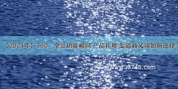 【2024年】360°全景功能相同 产品扎堆 渠道商又该如何选择？