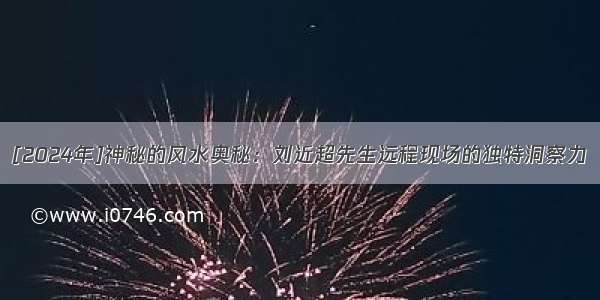 [2024年]神秘的风水奥秘：刘近超先生远程现场的独特洞察力