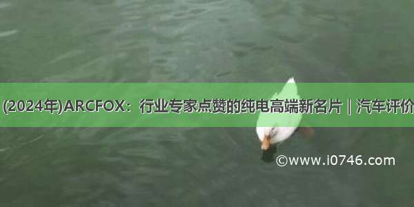 (2024年)ARCFOX：行业专家点赞的纯电高端新名片｜汽车评价