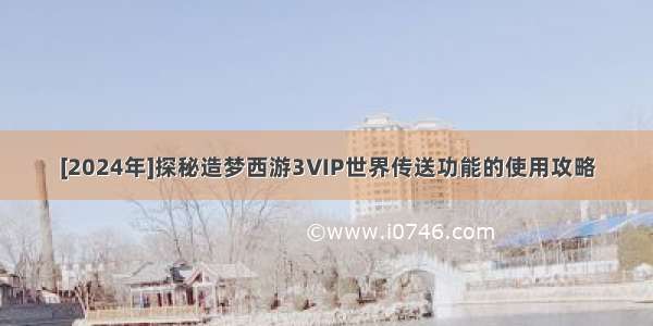 [2024年]探秘造梦西游3VIP世界传送功能的使用攻略