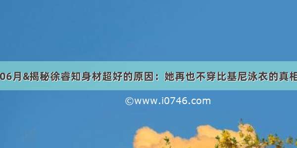 06月&揭秘徐睿知身材超好的原因：她再也不穿比基尼泳衣的真相