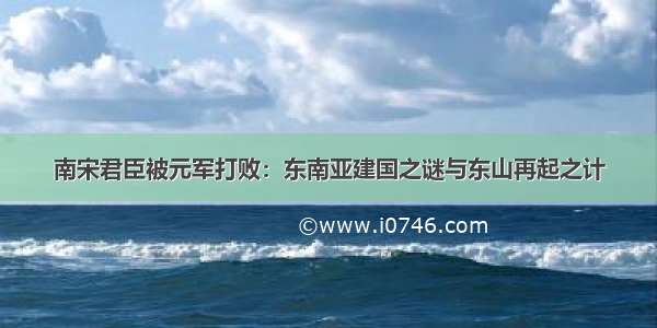 南宋君臣被元军打败：东南亚建国之谜与东山再起之计