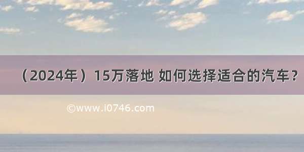 （2024年）15万落地 如何选择适合的汽车？