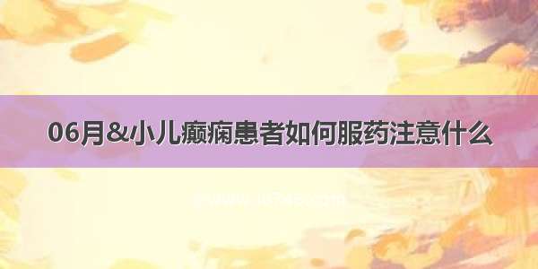 06月&小儿癫痫患者如何服药注意什么