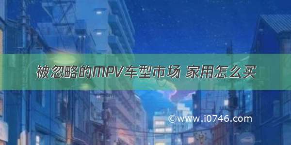 被忽略的MPV车型市场 家用怎么买