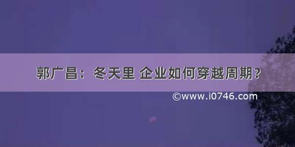 郭广昌：冬天里 企业如何穿越周期？