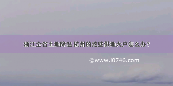 浙江全省土地降温 杭州的这些供地大户怎么办？