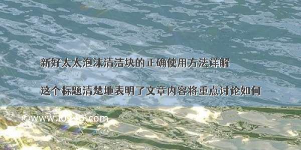 新好太太泡沫清洁块的正确使用方法详解

这个标题清楚地表明了文章内容将重点讨论如何