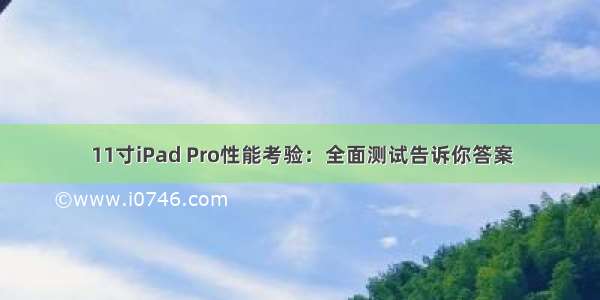 11寸iPad Pro性能考验：全面测试告诉你答案