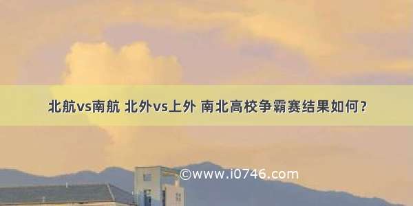 北航vs南航 北外vs上外 南北高校争霸赛结果如何？