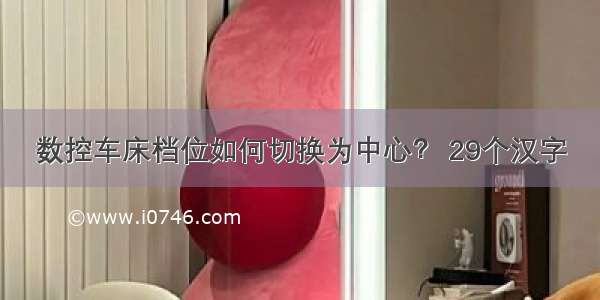 数控车床档位如何切换为中心？ 29个汉字