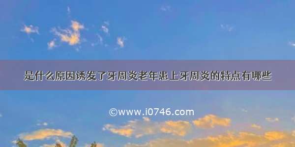 是什么原因诱发了牙周炎老年患上牙周炎的特点有哪些