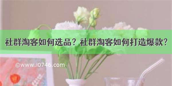 社群淘客如何选品？社群淘客如何打造爆款？