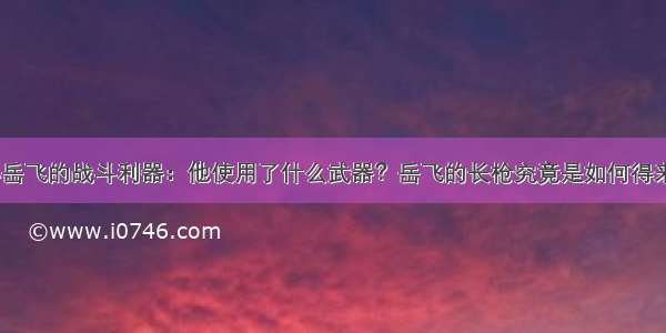 揭秘岳飞的战斗利器：他使用了什么武器？岳飞的长枪究竟是如何得来的？